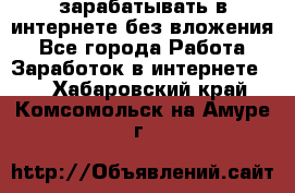 зарабатывать в интернете без вложения - Все города Работа » Заработок в интернете   . Хабаровский край,Комсомольск-на-Амуре г.